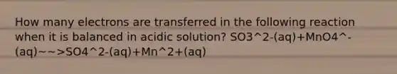 How many electrons are transferred in the following reaction when it is balanced in acidic solution? SO3^2-(aq)+MnO4^-(aq)~~>SO4^2-(aq)+Mn^2+(aq)