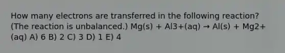 How many electrons are transferred in the following reaction? (The reaction is unbalanced.) Mg(s) + Al3+(aq) → Al(s) + Mg2+(aq) A) 6 B) 2 C) 3 D) 1 E) 4