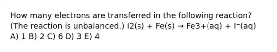 How many electrons are transferred in the following reaction? (The reaction is unbalanced.) I2(s) + Fe(s) → Fe3+(aq) + I⁻(aq) A) 1 B) 2 C) 6 D) 3 E) 4