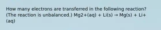 How many electrons are transferred in the following reaction? (The reaction is unbalanced.) Mg2+(aq) + Li(s) → Mg(s) + Li+(aq)