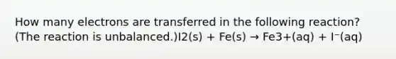 How many electrons are transferred in the following reaction? (The reaction is unbalanced.)I2(s) + Fe(s) → Fe3+(aq) + I⁻(aq)