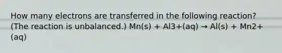 How many electrons are transferred in the following reaction? (The reaction is unbalanced.) Mn(s) + Al3+(aq) → Al(s) + Mn2+(aq)