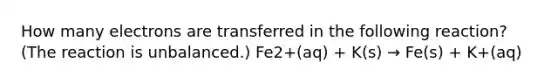 How many electrons are transferred in the following reaction? (The reaction is unbalanced.) Fe2+(aq) + K(s) → Fe(s) + K+(aq)