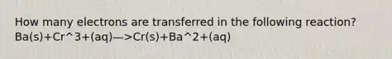 How many electrons are transferred in the following reaction? Ba(s)+Cr^3+(aq)—>Cr(s)+Ba^2+(aq)