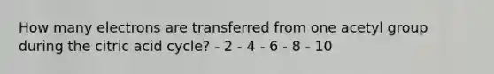 How many electrons are transferred from one acetyl group during the citric acid cycle? - 2 - 4 - 6 - 8 - 10