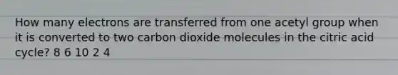 How many electrons are transferred from one acetyl group when it is converted to two carbon dioxide molecules in the citric acid cycle? 8 6 10 2 4