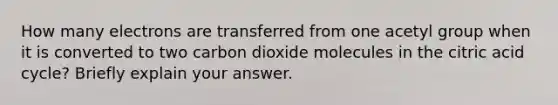 How many electrons are transferred from one acetyl group when it is converted to two carbon dioxide molecules in the citric acid cycle? Briefly explain your answer.