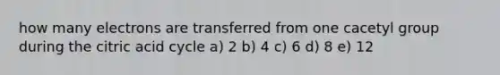 how many electrons are transferred from one cacetyl group during the citric acid cycle a) 2 b) 4 c) 6 d) 8 e) 12