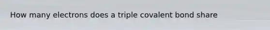 How many electrons does a triple covalent bond share