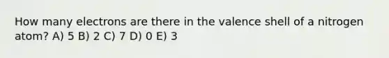 How many electrons are there in the valence shell of a nitrogen atom? A) 5 B) 2 C) 7 D) 0 E) 3