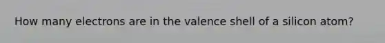 How many electrons are in the valence shell of a silicon atom?