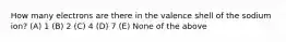 How many electrons are there in the valence shell of the sodium ion? (A) 1 (B) 2 (C) 4 (D) 7 (E) None of the above