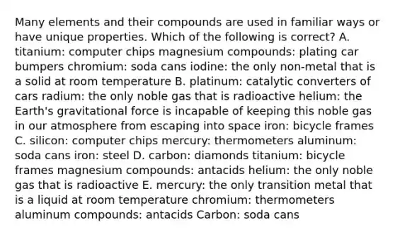 Many elements and their compounds are used in familiar ways or have unique properties. Which of the following is correct? A. titanium: computer chips magnesium compounds: plating car bumpers chromium: soda cans iodine: the only non-metal that is a solid at room temperature B. platinum: catalytic converters of cars radium: the only noble gas that is radioactive helium: the Earth's gravitational force is incapable of keeping this noble gas in our atmosphere from escaping into space iron: bicycle frames C. silicon: computer chips mercury: thermometers aluminum: soda cans iron: steel D. carbon: diamonds titanium: bicycle frames magnesium compounds: antacids helium: the only noble gas that is radioactive E. mercury: the only transition metal that is a liquid at room temperature chromium: thermometers aluminum compounds: antacids Carbon: soda cans