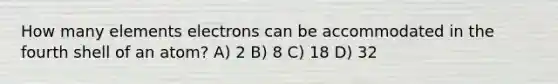 How many elements electrons can be accommodated in the fourth shell of an atom? A) 2 B) 8 C) 18 D) 32