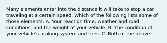 Many elements enter into the distance it will take to stop a car traveling at a certain speed. Which of the following lists some of those elements: A. Your reaction time, weather and road conditions, and the weight of your vehicle. B. The condition of your vehicle's braking system and tires. C. Both of the above.