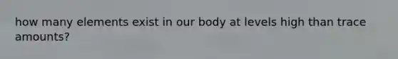 how many elements exist in our body at levels high than trace amounts?