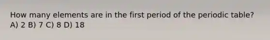 How many elements are in the first period of the periodic table? A) 2 B) 7 C) 8 D) 18