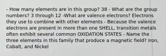 - How many elements are in this group? 38 - What are the group numbers? 3 through 12 -What are valence electrons? Electrons they use to combine with other elements - Because the valence electrons are present in more than one SHELL, transition metals often exhibit several common OXIDATION STATES - Name the three elements in this family that produce a magnetic field? Iron, Cobalt, and Nickel