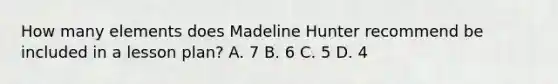 How many elements does Madeline Hunter recommend be included in a lesson plan? A. 7 B. 6 C. 5 D. 4