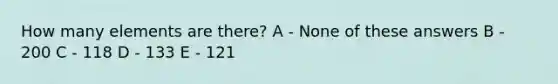 How many elements are there? A - None of these answers B - 200 C - 118 D - 133 E - 121