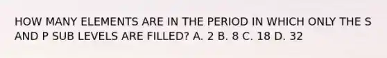 HOW MANY ELEMENTS ARE IN THE PERIOD IN WHICH ONLY THE S AND P SUB LEVELS ARE FILLED? A. 2 B. 8 C. 18 D. 32