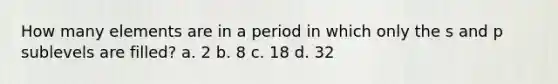 How many elements are in a period in which only the s and p sublevels are filled? a. 2 b. 8 c. 18 d. 32