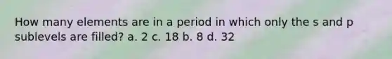 How many elements are in a period in which only the s and p sublevels are filled? a. 2 c. 18 b. 8 d. 32