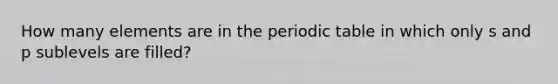 How many elements are in the periodic table in which only s and p sublevels are filled?