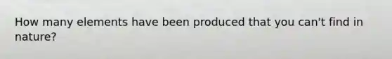 How many elements have been produced that you can't find in nature?