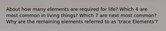 About how many elements are required for life? Which 4 are most common in living things? Which 7 are next most common? Why are the remaining elements referred to as 'trace Elements'?