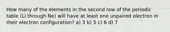 How many of the elements in the second row of the periodic table (Li through Ne) will have at least one unpaired electron in their electron configuration? a) 3 b) 5 c) 6 d) 7