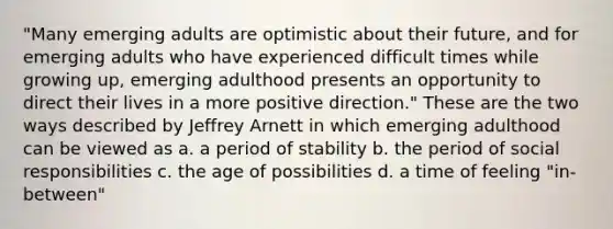 "Many emerging adults are optimistic about their future, and for emerging adults who have experienced difficult times while growing up, emerging adulthood presents an opportunity to direct their lives in a more positive direction." These are the two ways described by Jeffrey Arnett in which emerging adulthood can be viewed as a. a period of stability b. the period of social responsibilities c. the age of possibilities d. a time of feeling "in-between"