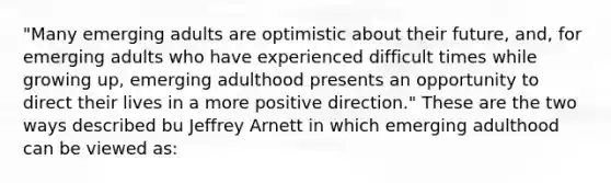 "Many emerging adults are optimistic about their future, and, for emerging adults who have experienced difficult times while growing up, emerging adulthood presents an opportunity to direct their lives in a more positive direction." These are the two ways described bu Jeffrey Arnett in which emerging adulthood can be viewed as: