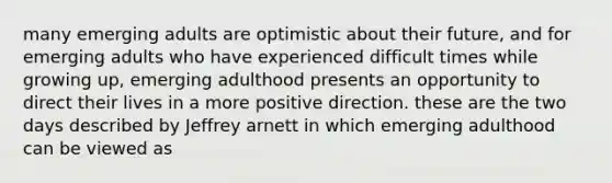 many emerging adults are optimistic about their future, and for emerging adults who have experienced difficult times while growing up, emerging adulthood presents an opportunity to direct their lives in a more positive direction. these are the two days described by Jeffrey arnett in which emerging adulthood can be viewed as