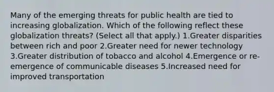 Many of the emerging threats for public health are tied to increasing globalization. Which of the following reflect these globalization threats? (Select all that apply.) 1.Greater disparities between rich and poor 2.Greater need for newer technology 3.Greater distribution of tobacco and alcohol 4.Emergence or re-emergence of communicable diseases 5.Increased need for improved transportation