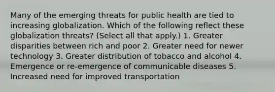 Many of the emerging threats for public health are tied to increasing globalization. Which of the following reflect these globalization threats? (Select all that apply.) 1. Greater disparities between rich and poor 2. Greater need for newer technology 3. Greater distribution of tobacco and alcohol 4. Emergence or re-emergence of communicable diseases 5. Increased need for improved transportation