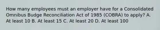 How many employees must an employer have for a Consolidated Omnibus Budge Reconciliation Act of 1985 (COBRA) to apply? A. At least 10 B. At least 15 C. At least 20 D. At least 100