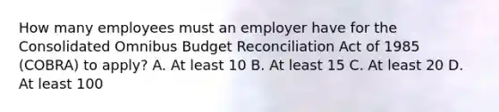 How many employees must an employer have for the Consolidated Omnibus Budget Reconciliation Act of 1985 (COBRA) to apply? A. At least 10 B. At least 15 C. At least 20 D. At least 100