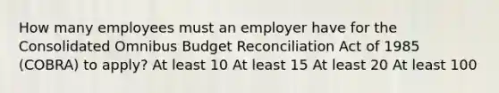 How many employees must an employer have for the Consolidated Omnibus Budget Reconciliation Act of 1985 (COBRA) to apply? At least 10 At least 15 At least 20 At least 100