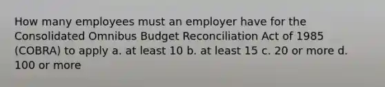 How many employees must an employer have for the Consolidated Omnibus Budget Reconciliation Act of 1985 (COBRA) to apply a. at least 10 b. at least 15 c. 20 or more d. 100 or more