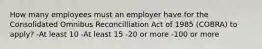 How many employees must an employer have for the Consolidated Omnibus Reconcilliation Act of 1985 (COBRA) to apply? -At least 10 -At least 15 -20 or more -100 or more