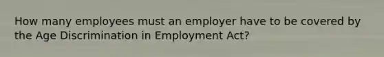 How many employees must an employer have to be covered by the Age Discrimination in Employment Act?