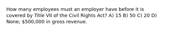 How many employees must an employer have before it is covered by Title VII of the Civil Rights Act? A) 15 B) 50 C) 20 D) None; 500,000 in gross revenue.