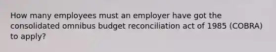 How many employees must an employer have got the consolidated omnibus budget reconciliation act of 1985 (COBRA) to apply?