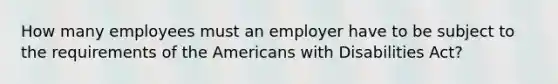 How many employees must an employer have to be subject to the requirements of the Americans with Disabilities Act?