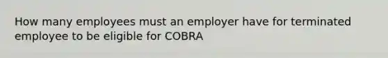 How many employees must an employer have for terminated employee to be eligible for COBRA