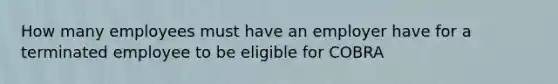 How many employees must have an employer have for a terminated employee to be eligible for COBRA