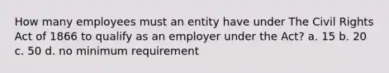 How many employees must an entity have under The Civil Rights Act of 1866 to qualify as an employer under the Act? a. 15 b. 20 c. 50 d. no minimum requirement