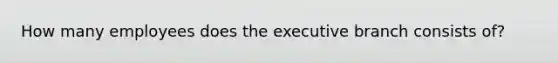 How many employees does <a href='https://www.questionai.com/knowledge/kBllUhZHhd-the-executive-branch' class='anchor-knowledge'>the executive branch</a> consists of?