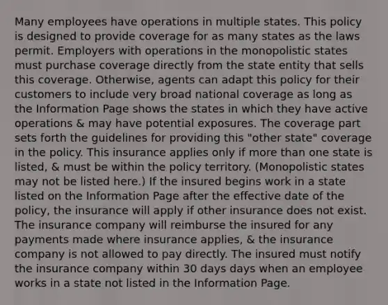 Many employees have operations in multiple states. This policy is designed to provide coverage for as many states as the laws permit. Employers with operations in the monopolistic states must purchase coverage directly from the state entity that sells this coverage. Otherwise, agents can adapt this policy for their customers to include very broad national coverage as long as the Information Page shows the states in which they have active operations & may have potential exposures. The coverage part sets forth the guidelines for providing this "other state" coverage in the policy. This insurance applies only if more than one state is listed, & must be within the policy territory. (Monopolistic states may not be listed here.) If the insured begins work in a state listed on the Information Page after the effective date of the policy, the insurance will apply if other insurance does not exist. The insurance company will reimburse the insured for any payments made where insurance applies, & the insurance company is not allowed to pay directly. The insured must notify the insurance company within 30 days days when an employee works in a state not listed in the Information Page.